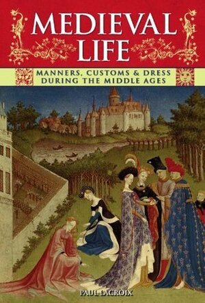 Medieval Life: Manners, Customs and Dress During the Middle Ages. Paul LaCroix by P.L. Jacob