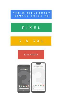 The Ridiculously Simple Guide to Pixel 3 and 3 XL: A Practical Guide to Getting Started with the Next Generation of Pixel and Android Pie OS (Version by Phil Sharp