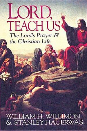 Lord, Teach Us: The Lord's Prayer & the Christian Life by Stanley Hauerwas, William H. Willimon