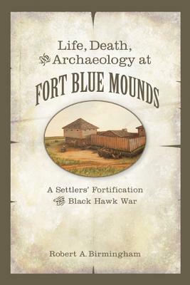 Life, Death, and Archaeology at Fort Blue Mounds: A Settlers' Fortification of the Black Hawk War by Robert A. Birmingham