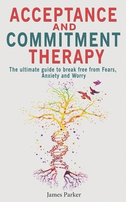 Acceptance and Commitment Therapy: The Ultimate Guide to Break Free from Fears, Anxiety and Worry by James Parker