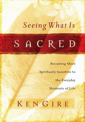 Seeing What Is Sacred: Becoming More Spiritually Sensitive to the Everyday Moments of Life by Ken Gire