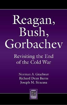 Reagan, Bush, Gorbachev: Revisiting the End of the Cold War by Norman A. Graebner, Richard Dean Burns, Joseph M. Siracusa