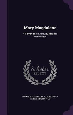 Mary Magdalene: A Play In Three Acts, By Maurice Maeterlinck by Alexander Teixeira de Mattos, Maurice Maeterlinck, Maurice Maeterlinck