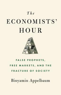 The Economists' Hour: False Prophets, Free Markets, and the Fracture of Society by Binyamin Appelbaum