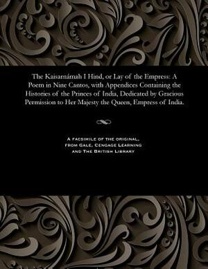 The Kaisarnámah I Hind, or Lay of the Empress: A Poem in Nine Cantos, with Appendices Containing the Histories of the Princes of India, Dedicated by G by Edward Backhouse Eastwick