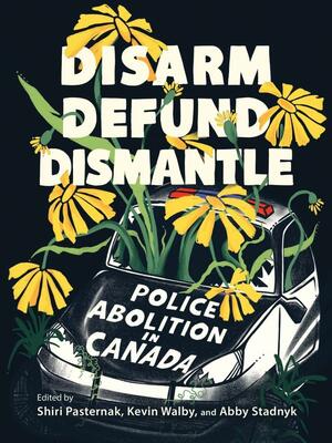 Disarm, Defund, Dismantle: Police Abolition in Canada by Kevin Walby, Abby Stadnyk, Shiri Pasternak