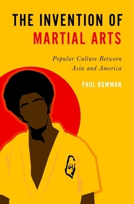 The Invention of Martial Arts: Popular Culture Between Asia and America by Paul Bowman