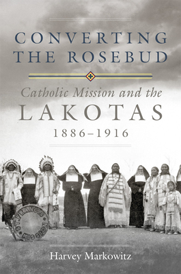 Converting the Rosebud, Volume 277: Catholic Mission and the Lakotas, 1886-1916 by Harvey Markowitz