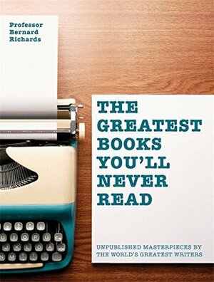 The Greatest Books You'll Never Read: Unpublished Masterpieces by The World's Greatest Writers by Bernard Richards