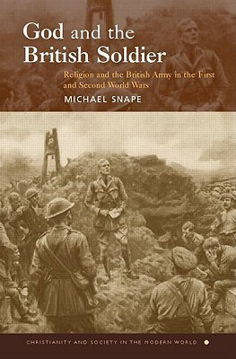 God and the British Soldier: Religion and the British Army in the First and Second World Wars by Michael Snape