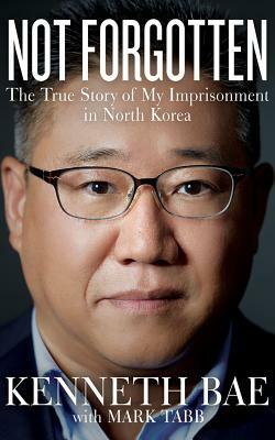 Not Forgotten: The True Story of My Imprisonment in North Korea by Kenneth Bae