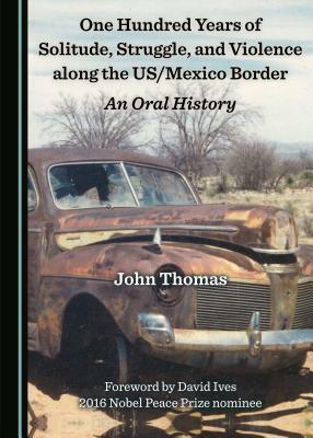One Hundred Years of Solitude, Struggle, and Violence Along the Us/Mexico Border: An Oral History by John Thomas