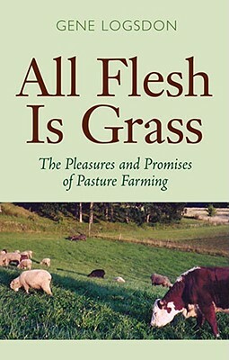 All Flesh Is Grass: The Pleasures and Promises of Pasture Farming by Gene Logsdon