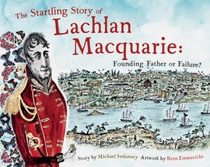 The Startling Story of Lachlan Macquarie: Founding Father or Failure? by Michael Sedunary, Bern Emmerichs