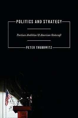 Politics and Strategy: Partisan Ambition and American Statecraft by Peter Trubowitz