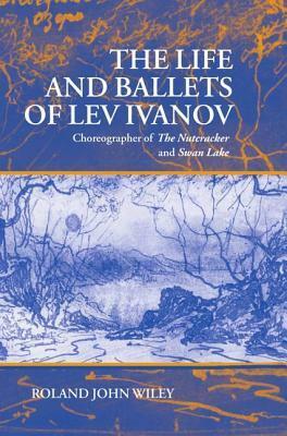 The Life and Ballets of Lev Ivanov: Choreographer of the Nutcracker and Swan Lake by Roland John Wiley
