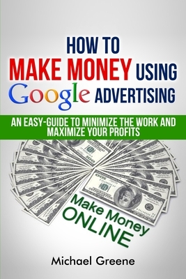 How To Make Money Using Google Advertising: An Easy-Guide To Minimize The Work And Maximize Your Profits by Michael Greene