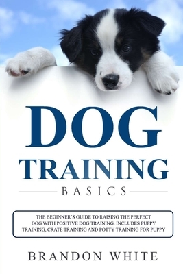 Dog Training Basics: The Beginner's Guide to Raising the Perfect Dog with Positive Dog Training. Includes Puppy Training, Crate Training an by Brandon White