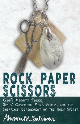 Rock Paper Scissors: God's Mighty Power, Jesus' Covering Forgiveness, and the Snipping Refinement of the Holy Spirit by Allison M. Sullivan