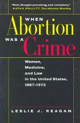 When Abortion Was a Crime: Women, Medicine, and Law in the United States, 1867-1973 by Leslie J. Reagan
