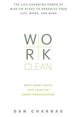 Work Clean: The Life-Changing Power of Mise-En-Place to Organize Your Life, Work and Mind by Dan Charnas