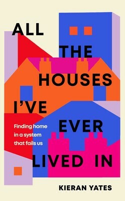 All The Houses I've Ever Lived In: Finding Home in a System that Fails Us by Kieran Yates