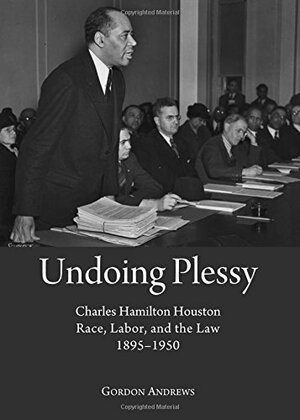 Undoing Plessy: Charles Hamilton Houston, Race, Labor, and the Law, 1895-1950 by Gordon Andrews