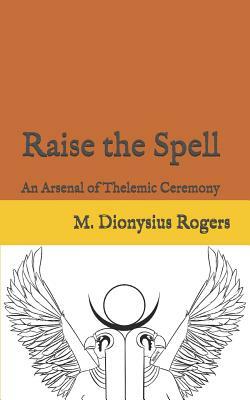 Raise the Spell: An Arsenal of Thelemic Ceremony by Dionysius Rogers