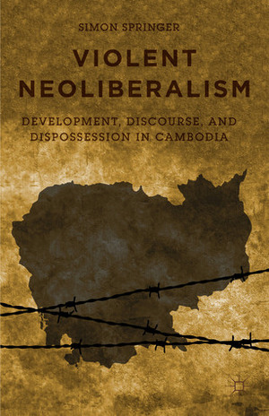 Violent Neoliberalism: Development, Discourse, and Dispossession in Cambodia by Simon Springer