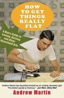 How To Get Things Really Flat: A Man's Guide To Ironing, Dusting And Other Household Arts by Andrew Martin