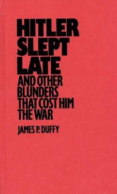 Hitler Slept Late and Other Blunders That Cost Him the War by James P. Duffy