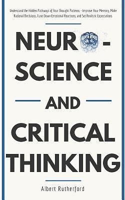 Neuroscience and Critical Thinking: Understand the Hidden Pathways of Your Thought Patterns- Improve Your Memory, Make Rational Decisions, Tune Down Emotional Reactions, and Set Realistic Expectations by Albert Rutherford, Albert Rutherford