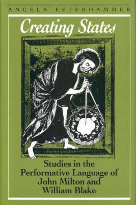 Creating States: Studies in the Performative Language of John Milton and William Blake by Angela Esterhammer