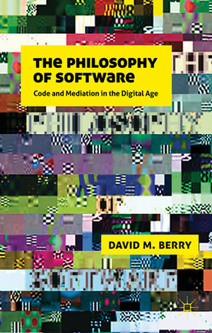 The Philosophy of Software: Code and Mediation in the Digital Age by David M. Berry