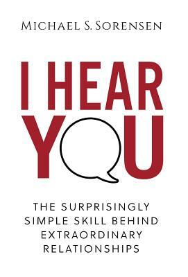 I Hear You: The Surprisingly Simple Skill Behind Extraordinary Relationships by Michael S. Sorensen