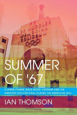 Summer Of '67: Flower Power, Race Riots, Vietnam and the Greatest Soccer Final Played on American Soil by Ian Thomson