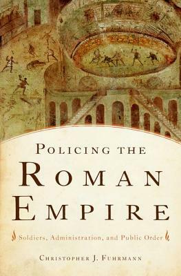 Policing the Roman Empire: Soldiers, Administration, and Public Order by Christopher J. Fuhrmann