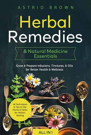 Herbal Remedies & Natural Medicine Essentials [All-in-1]: 48 Techniques & Tips to Use Plants & Herbs for Holistic Healing. Grow & Prepare Infusions, Tinctures, & Oils for Better Health & Wellness by Astrid Brown