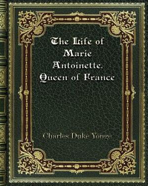 The Life of Marie Antoinette. Queen of France by Charles Duke Yonge