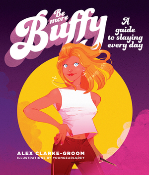 Be More Buffy: A Guide to Slaying Every Day by Alex Clarke-Groom