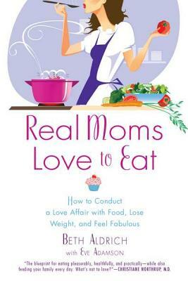 Real Moms Love to Eat: How to Conduct a Love Affair with Food, Lose Weight and Feel Fabulous by Eve Adamson, Beth Aldrich