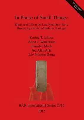 In Praise of Small Things: Death and Life at the Late Neolithic-Early Bronze Age Burial of Bolores, Portugal by Jennifer Mack, Katina Lillios, Anna Waterman
