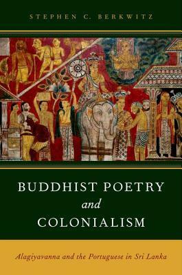 Buddhist Poetry and Colonialism: Alagiyavanna and the Portuguese in Sri Lanka by Stephen C. Berkwitz