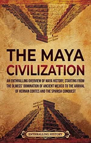 The Maya Civilization: An Enthralling Overview of Maya History, Starting From the Olmecs' Domination of Ancient Mexico to the Arrival of Hernan Cortes and the Spanish Conquest by Enthralling History