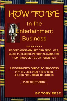 HOW TO BE In the Entertainment Business - A Beginner's Guide to Success in the Music, Film, Television and Book Publishing Industries by Tony Rose