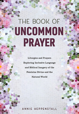 The Book of Uncommon Prayer: Liturgies and Prayers Exploring Inclusive Language and Biblical Imagery of the Feminine Divine and the Natural World by Annie Heppenstall