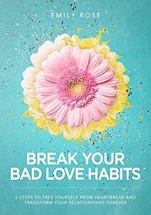 Break Your Bad Love Habits: 5 Steps to Free Yourself From Heartbreak and Transform Your Relationships Forever by Emily Rose, Emily Rose