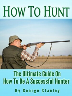 How To Hunt - The Ultimate Guide On How To Be A Successful Hunter by George Stanley