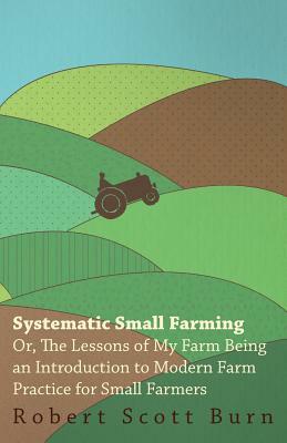 Systematic Small Farming - Or, The Lessons Of My Farm Being An Introduction To Modern Farm Practice For Small Farmer by Robert Scott Burn